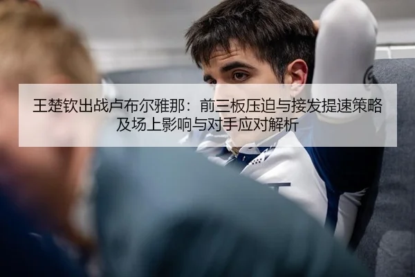 王楚钦出战卢布尔雅那：前三板压迫与接发提速策略及场上影响与对手应对解析